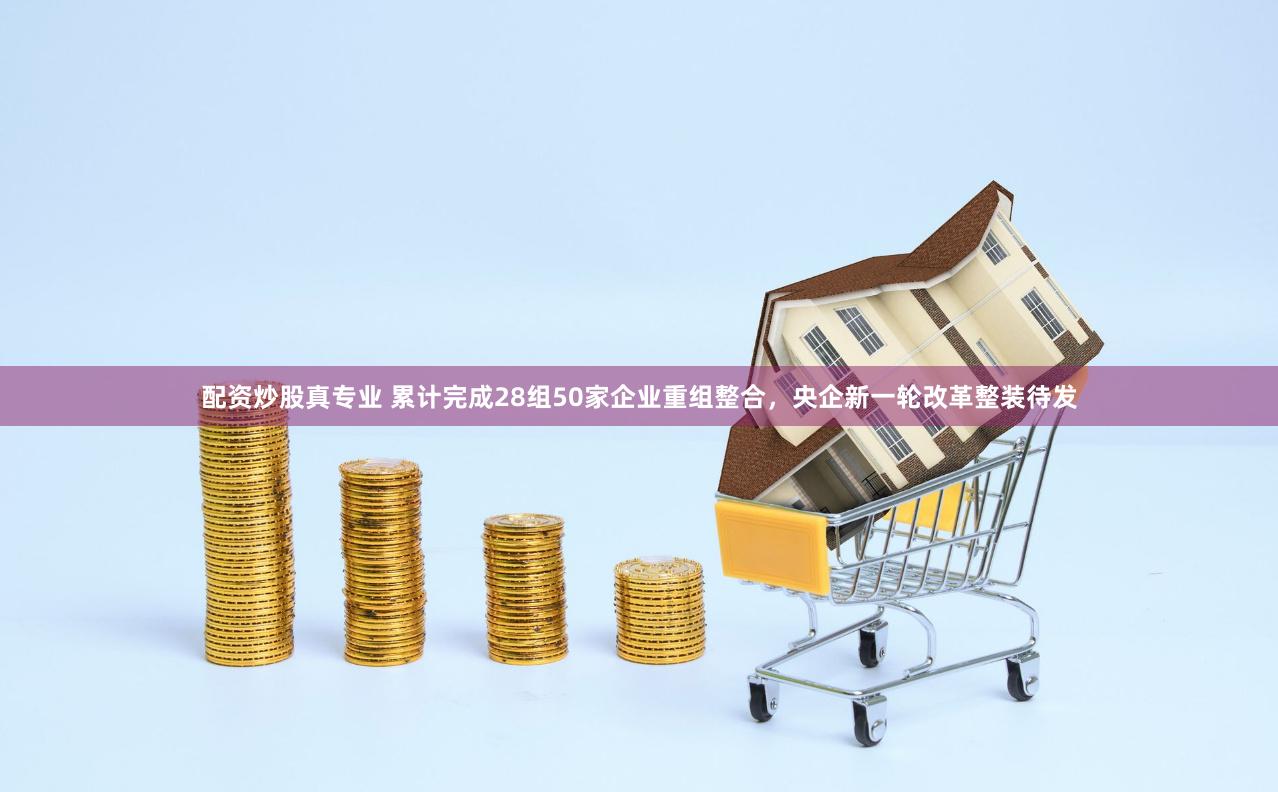 配资炒股真专业 累计完成28组50家企业重组整合，央企新一轮改革整装待发