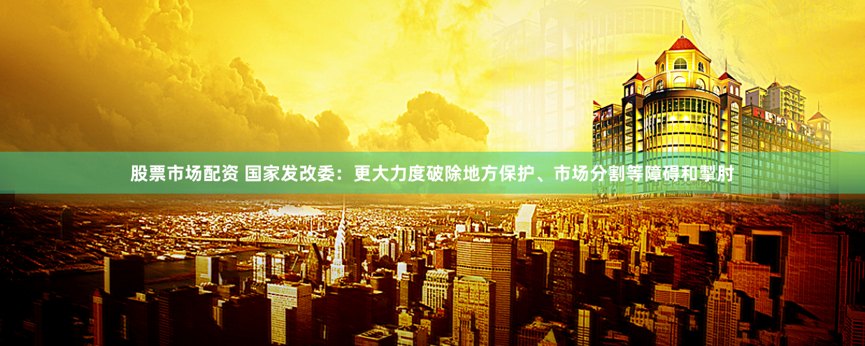 股票市场配资 国家发改委：更大力度破除地方保护、市场分割等障碍和掣肘