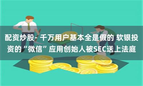 配资炒股- 千万用户基本全是假的 软银投资的“微信”应用创始人被SEC送上法庭