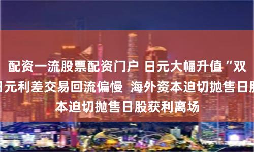 配资一流股票配资门户 日元大幅升值“双刃剑”：日元利差交易回流偏慢  海外资本迫切抛售日股获利离场