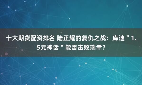 十大期货配资排名 陆正耀的复仇之战：库迪＂1.5元神话＂能否击败瑞幸？