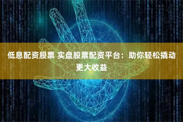 低息配资股票 实盘股票配资平台：助你轻松撬动更大收益