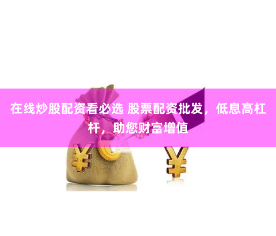 在线炒股配资看必选 股票配资批发，低息高杠杆，助您财富增值