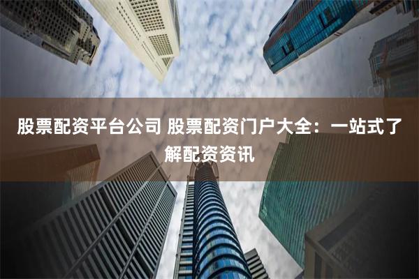 股票配资平台公司 股票配资门户大全：一站式了解配资资讯