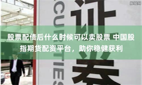 股票配债后什么时候可以卖股票 中国股指期货配资平台，助你稳健获利