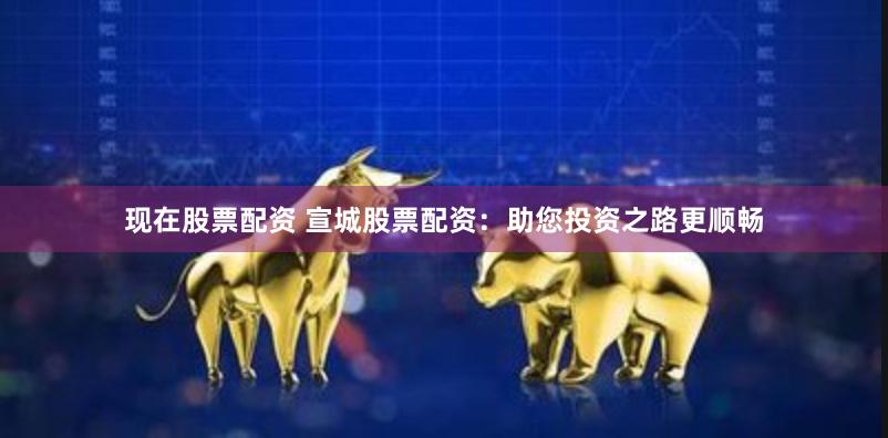 现在股票配资 宣城股票配资：助您投资之路更顺畅