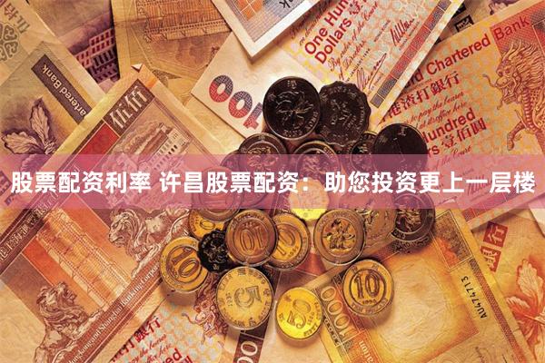 股票配资利率 许昌股票配资：助您投资更上一层楼