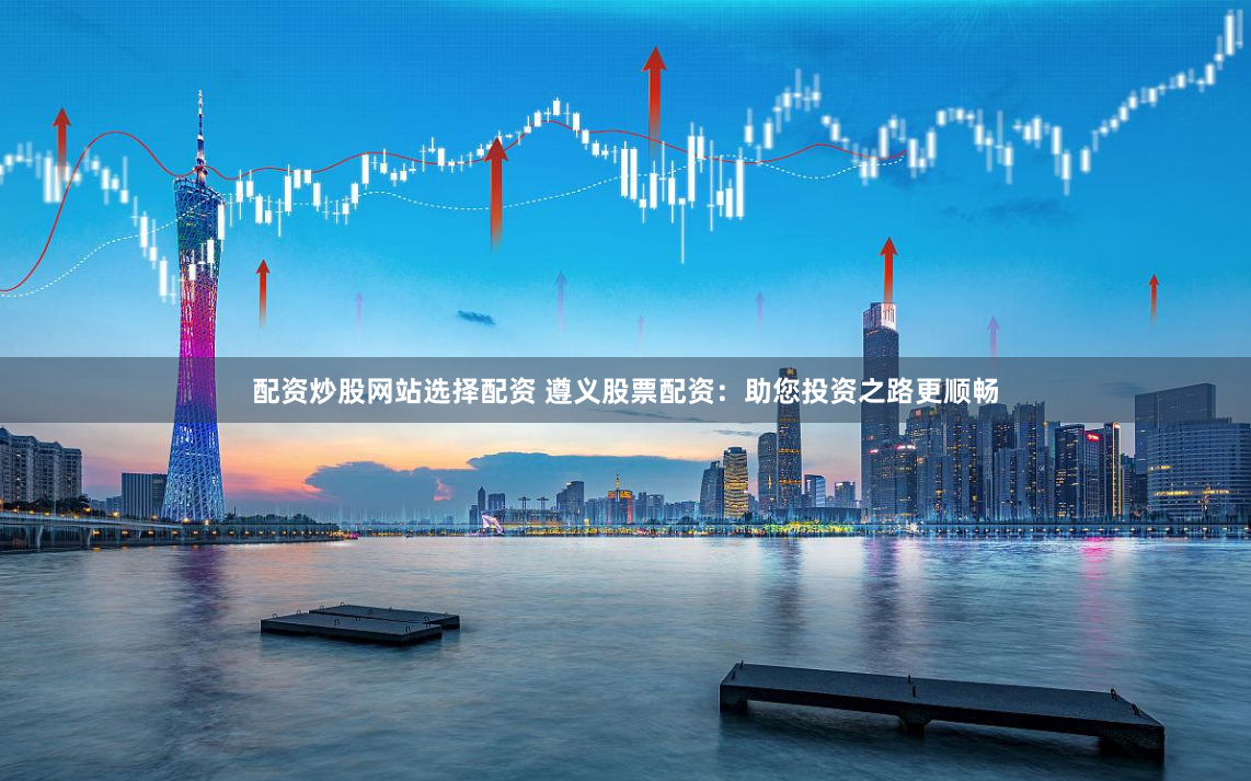 配资炒股网站选择配资 遵义股票配资：助您投资之路更顺畅