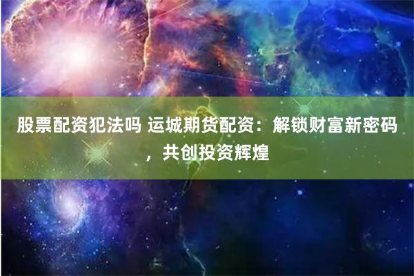 股票配资犯法吗 运城期货配资：解锁财富新密码，共创投资辉煌