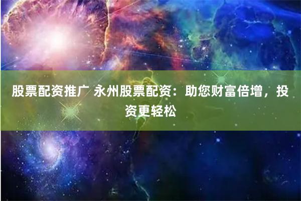 股票配资推广 永州股票配资：助您财富倍增，投资更轻松