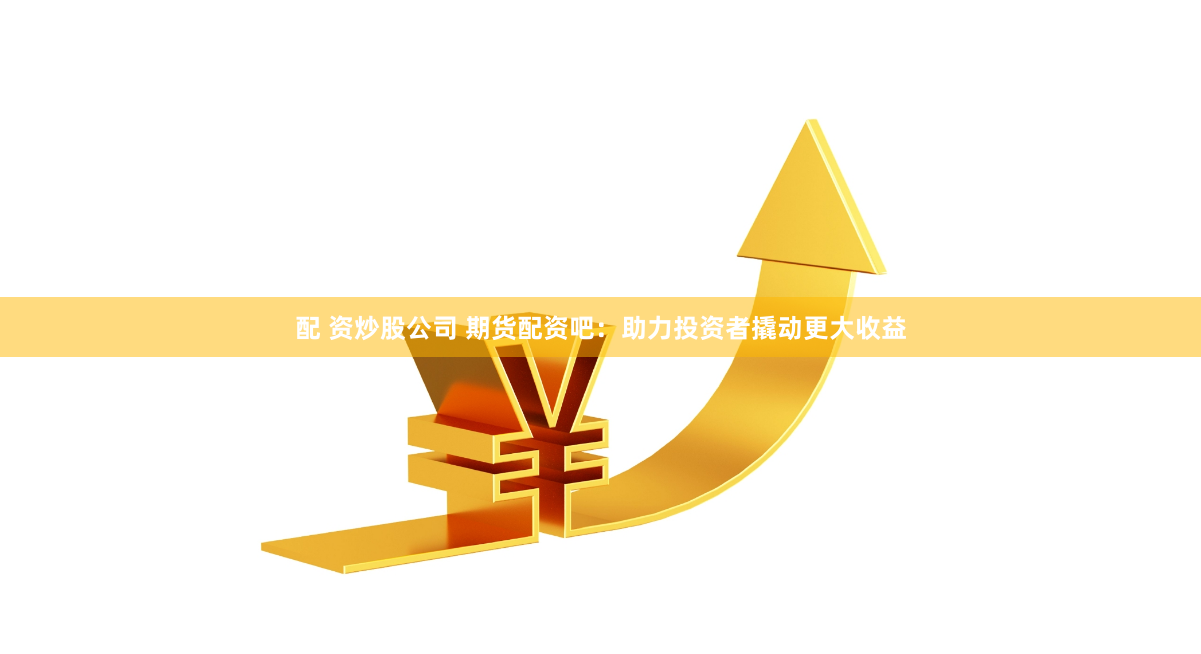 配 资炒股公司 期货配资吧：助力投资者撬动更大收益