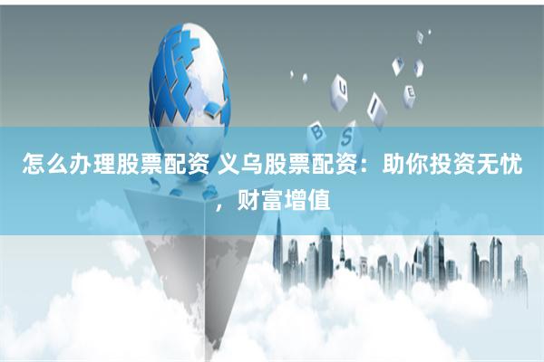 怎么办理股票配资 义乌股票配资:助你投资无忧,财富增值