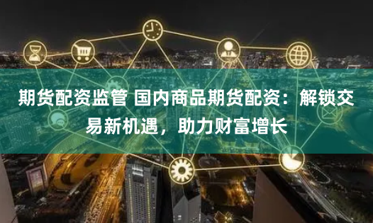 期货配资监管 国内商品期货配资：解锁交易新机遇，助力财富增长