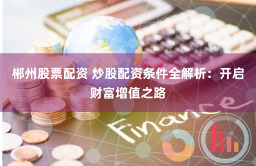 郴州股票配资 炒股配资条件全解析:开启财富增值之路