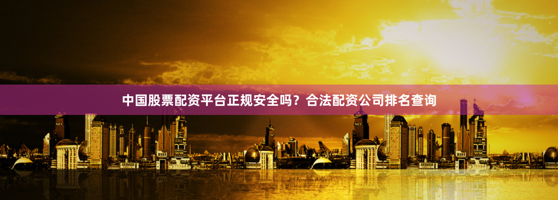 中国股票配资平台正规安全吗？合法配资公司排名查询