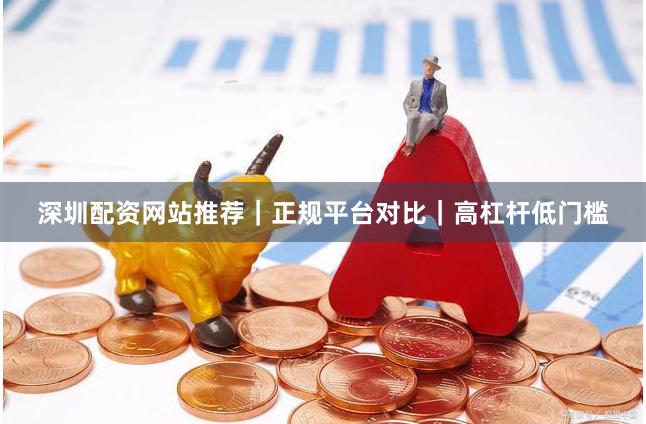 深圳配资网站推荐｜正规平台对比｜高杠杆低门槛