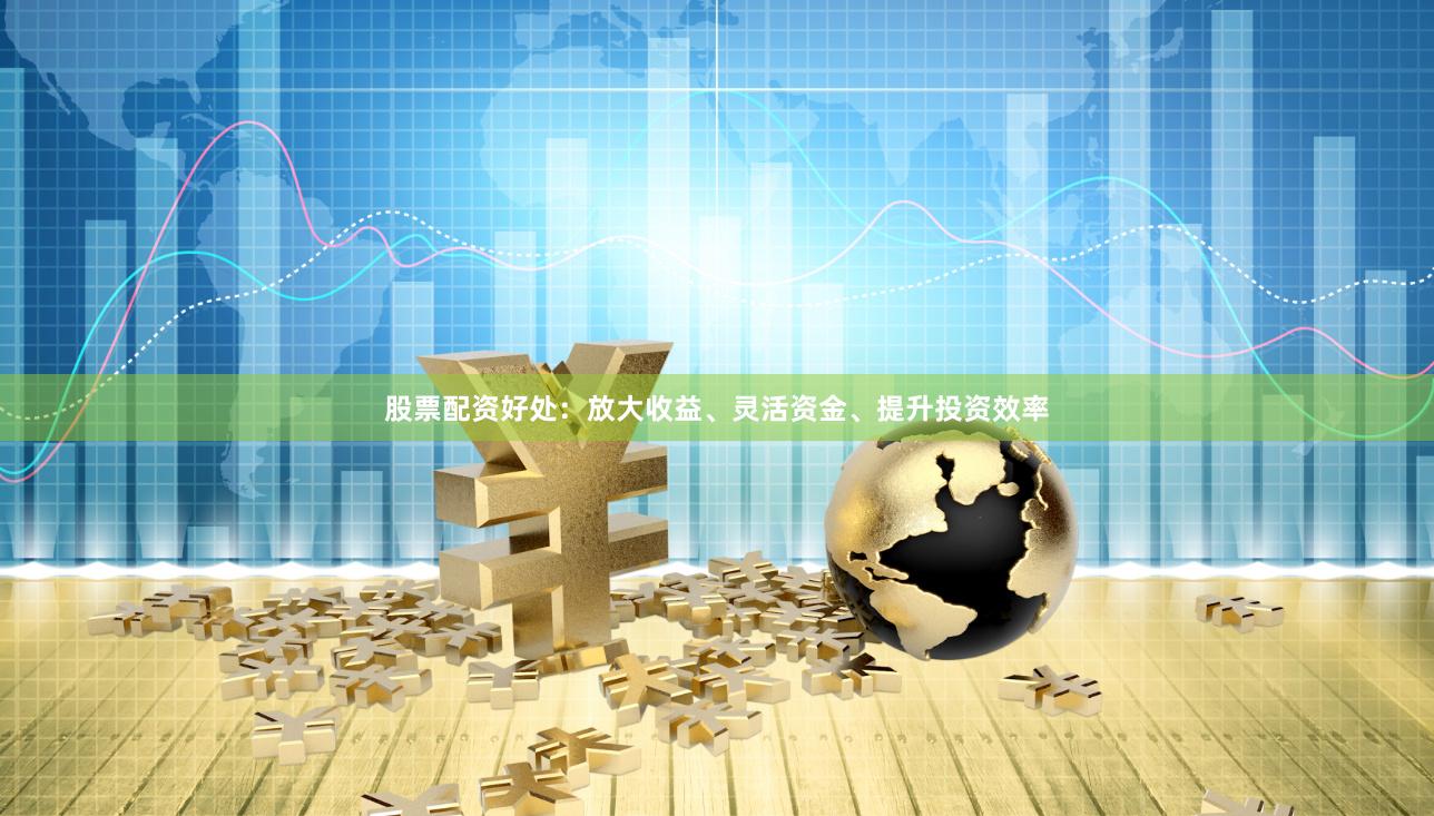 股票配资好处：放大收益、灵活资金、提升投资效率